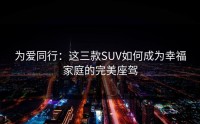 为爱同行：这三款SUV如何成为幸福家庭的完美座驾