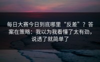 每日大赛今日到底哪里“反差”？答案在策略：我以为我看懂了太有劲，说透了就简单了