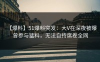 【爆料】51爆料突发：大V在深夜被曝曾参与猛料，无法自持席卷全网