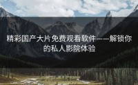 精彩国产大片免费观看软件——解锁你的私人影院体验