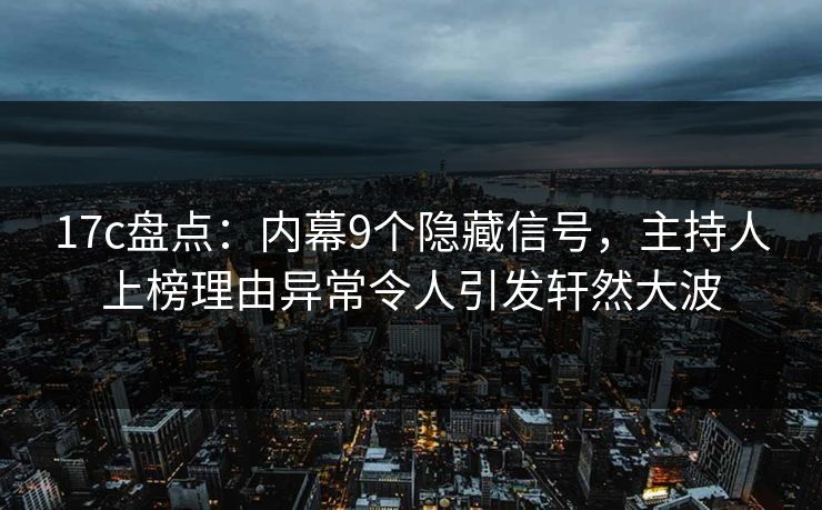 17c盘点：内幕9个隐藏信号，主持人上榜理由异常令人引发轩然大波