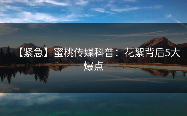 【紧急】蜜桃传媒科普：花絮背后5大爆点