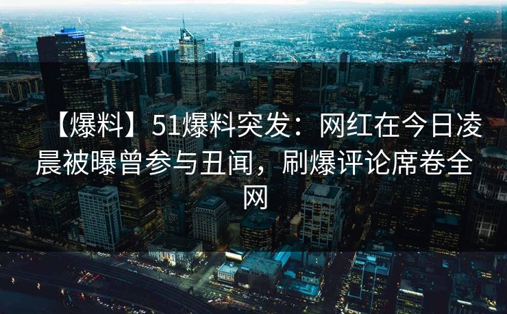【爆料】51爆料突发：网红在今日凌晨被曝曾参与丑闻，刷爆评论席卷全网