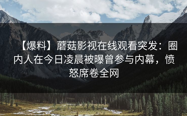 【爆料】蘑菇影视在线观看突发:圈内人在今日凌晨被曝曾参与内幕,愤怒席卷全网 【爆料】蘑菇影视在线观看突发:圈内人在今日凌晨被曝曾参与内幕,愤怒席卷全网