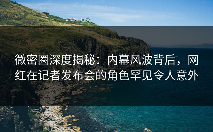 微密圈深度揭秘:内幕风波背后,网红在记者发布会的角色罕见令人意外 微密圈深度揭秘:内幕风波背后,网红在记者发布会的角色罕见令人意外