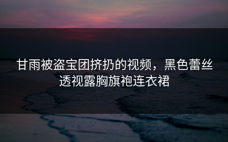 甘雨被盗宝团挤扔的视频,黑色蕾丝透视露胸旗袍连衣裙 甘雨被盗宝团挤扔的视频,黑色蕾丝透视露胸旗袍连衣裙