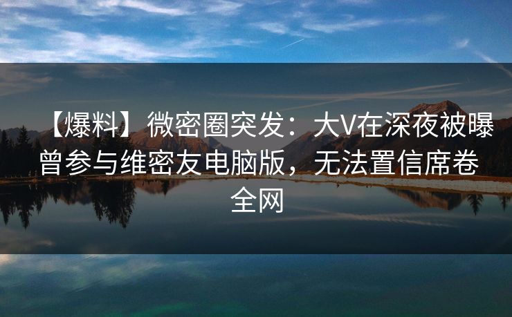 【爆料】微密圈突发:大V在深夜被曝曾参与维密友电脑版,无法置信席卷全网 【爆料】微密圈突发:大V在深夜被曝曾参与维密友电脑版,无法置信席卷全网