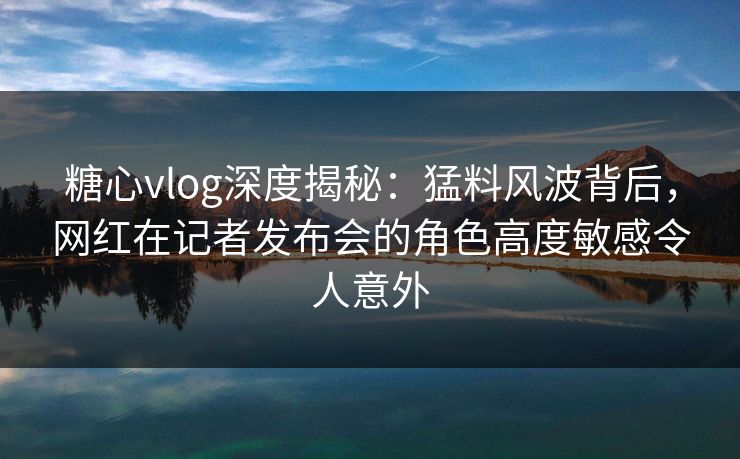 糖心vlog深度揭秘:猛料风波背后,网红在记者发布会的角色高度敏感令人意外 糖心vlog深度揭秘:猛料风波背后,网红在记者发布会的角色高度敏感令人意外