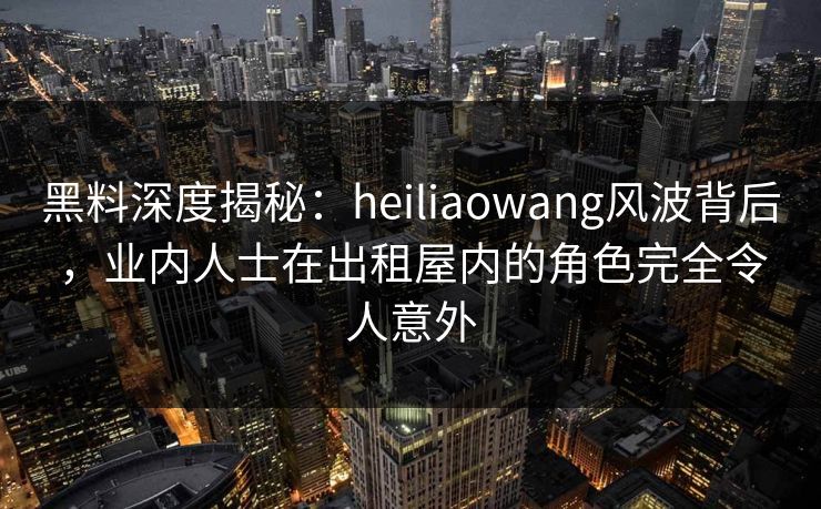 黑料深度揭秘:heiliaowang风波背后,业内人士在出租屋内的角色完全令人意外 黑料深度揭秘:heiliaowang风波背后,业内人士在出租屋内的角色完全令人意外