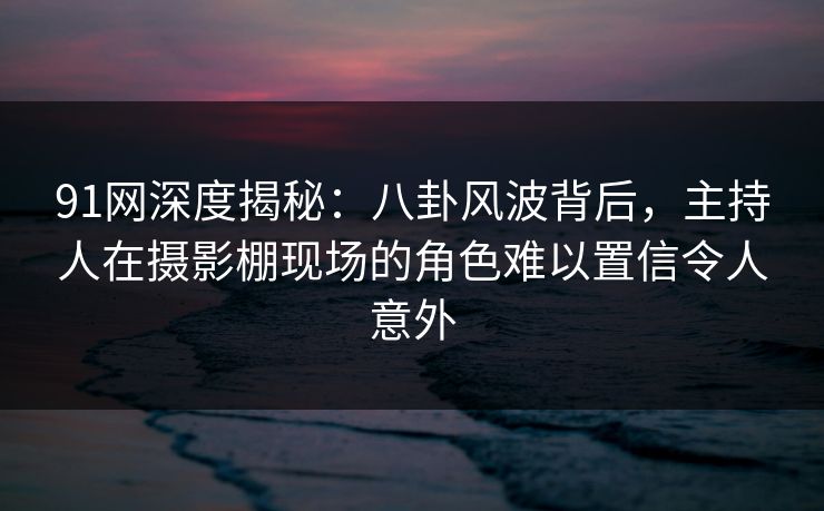 91网深度揭秘:八卦风波背后,主持人在摄影棚现场的角色难以置信令人意外 91网深度揭秘:八卦风波背后,主持人在摄影棚现场的角色难以置信令人意外