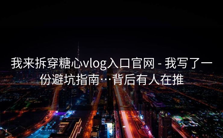我来拆穿糖心vlog入口官网 - 我写了一份避坑指南…背后有人在推