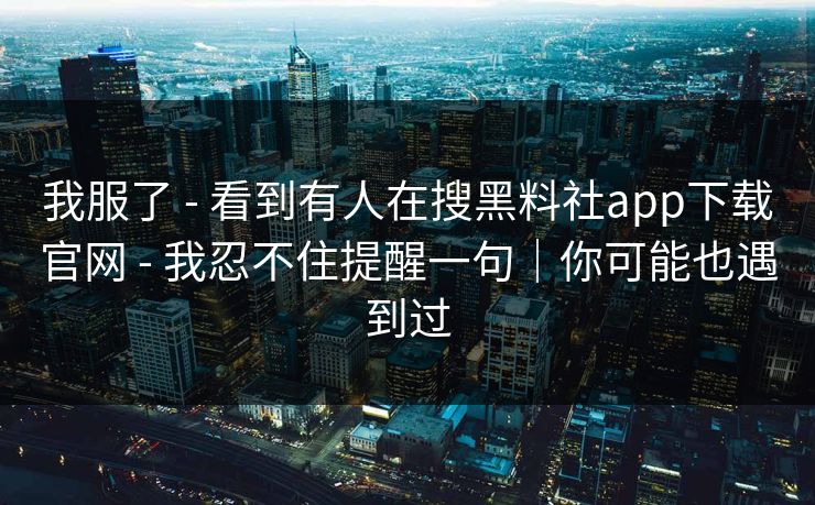 我服了 - 看到有人在搜黑料社app下载官网 - 我忍不住提醒一句｜你可能也遇到过