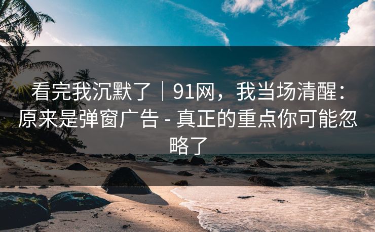 看完我沉默了｜91网，我当场清醒：原来是弹窗广告 - 真正的重点你可能忽略了
