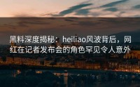 黑料深度揭秘：heiliao风波背后，网红在记者发布会的角色罕见令人意外