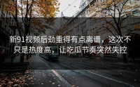 新91视频后劲重得有点离谱，这次不只是热度高，让吃瓜节奏突然失控