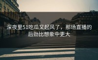 深夜里51吃瓜又起风了，那场直播的后劲比想象中更大