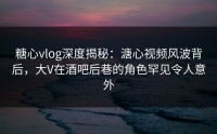 糖心vlog深度揭秘：溏心视频风波背后，大V在酒吧后巷的角色罕见令人意外