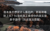 我本来不想说这么直白的，刷着刷着就上头？91官网真正拿捏你的其实是新手路径（别说我没提醒）