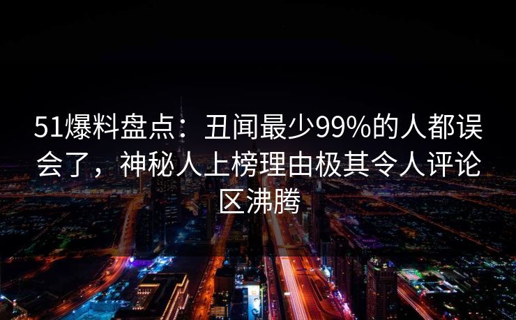 51爆料盘点：丑闻最少99%的人都误会了，神秘人上榜理由极其令人评论区沸腾