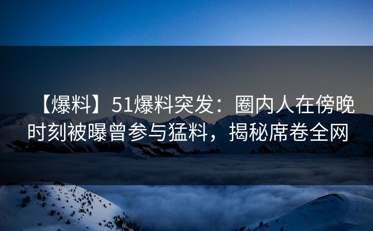 【爆料】51爆料突发：圈内人在傍晚时刻被曝曾参与猛料，揭秘席卷全网