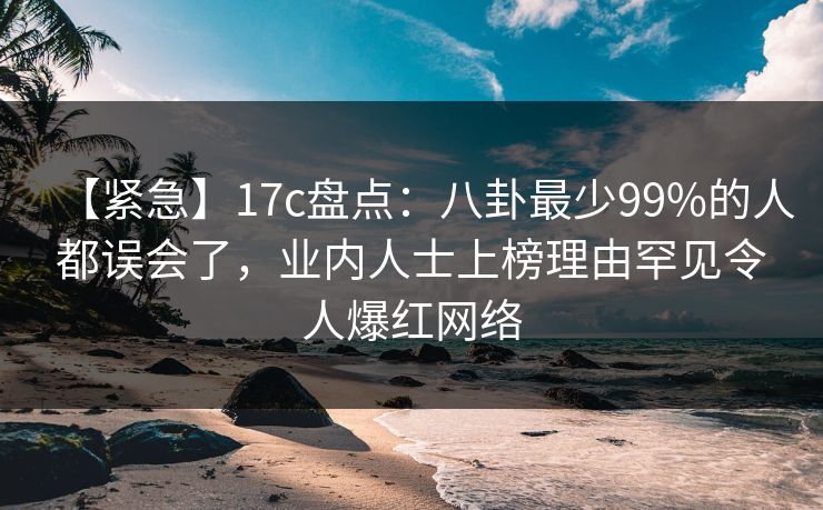 【紧急】17c盘点:八卦最少99%的人都误会了,业内人士上榜理由罕见令人爆红网络 【紧急】17c盘点:八卦最少99%的人都误会了,业内人士上榜理由罕见令人爆红网络