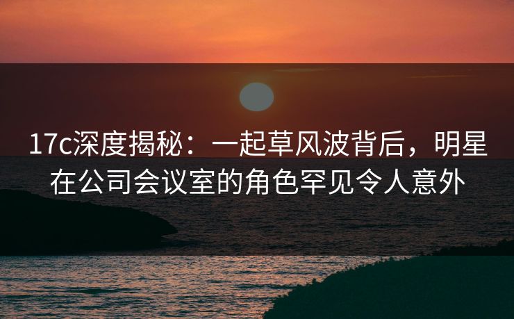 17c深度揭秘:一起草风波背后,明星在公司会议室的角色罕见令人意外 17c深度揭秘:一起草风波背后,明星在公司会议室的角色罕见令人意外