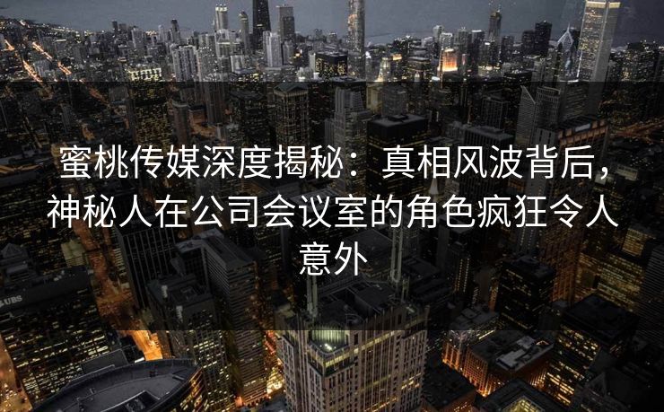 蜜桃传媒深度揭秘:真相风波背后,神秘人在公司会议室的角色疯狂令人意外 蜜桃传媒深度揭秘:真相风波背后,神秘人在公司会议室的角色疯狂令人意外