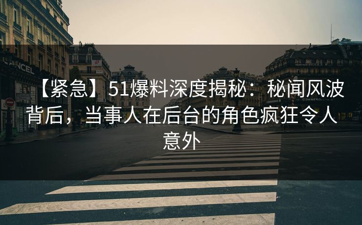 【紧急】51爆料深度揭秘：秘闻风波背后，当事人在后台的角色疯狂令人意外