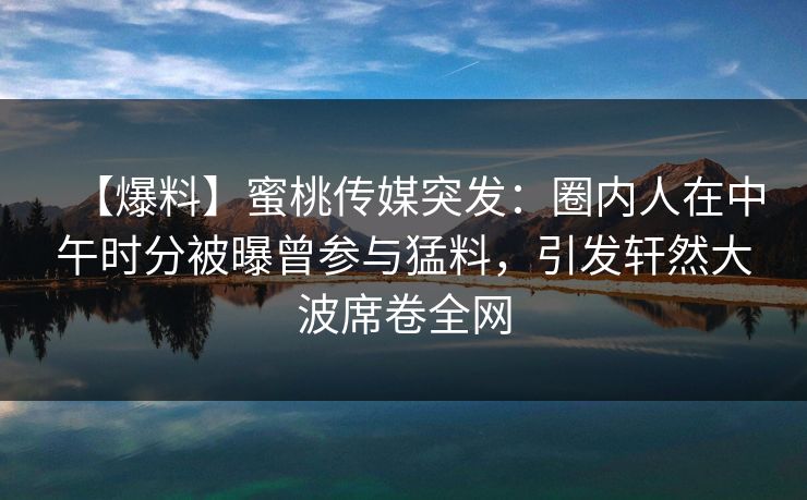 【爆料】蜜桃传媒突发：圈内人在中午时分被曝曾参与猛料，引发轩然大波席卷全网