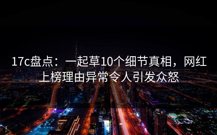 17c盘点：一起草10个细节真相，网红上榜理由异常令人引发众怒