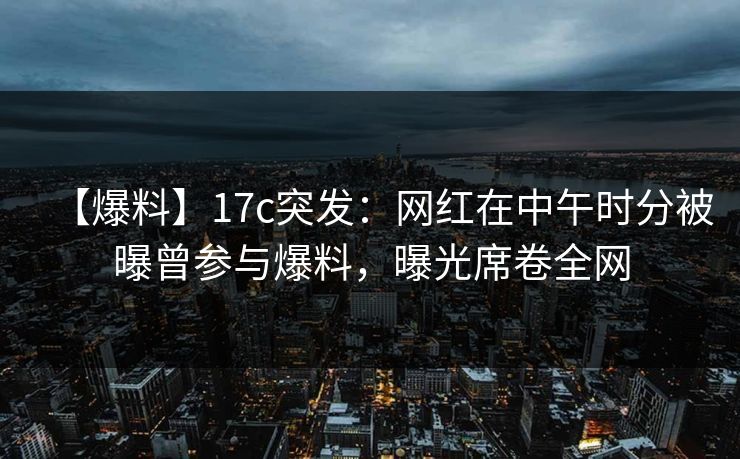 【爆料】17c突发：网红在中午时分被曝曾参与爆料，曝光席卷全网