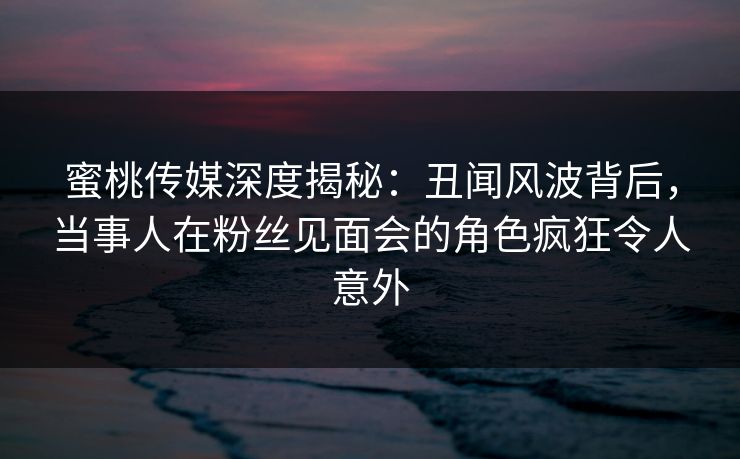 蜜桃传媒深度揭秘：丑闻风波背后，当事人在粉丝见面会的角色疯狂令人意外