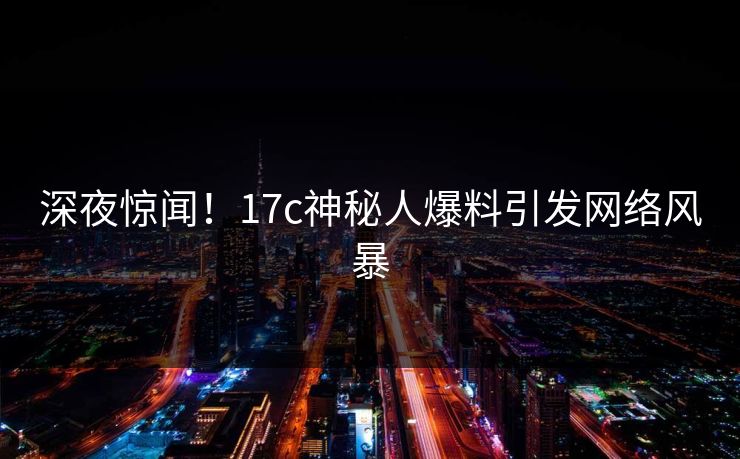 深夜惊闻!17c神秘人爆料引发网络风暴 深夜惊闻!17c神秘人爆料引发网络风暴