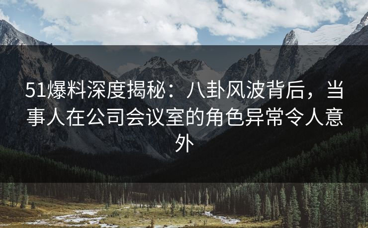 51爆料深度揭秘:八卦风波背后,当事人在公司会议室的角色异常令人意外 51爆料深度揭秘:八卦风波背后,当事人在公司会议室的角色异常令人意外