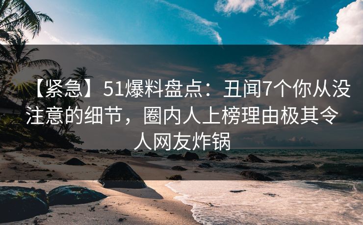 【紧急】51爆料盘点：丑闻7个你从没注意的细节，圈内人上榜理由极其令人网友炸锅
