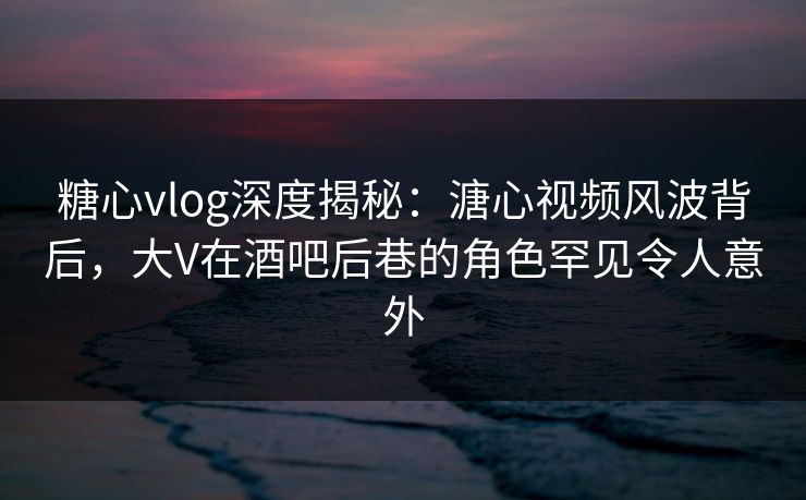 糖心vlog深度揭秘:溏心视频风波背后,大V在酒吧后巷的角色罕见令人意外 糖心vlog深度揭秘:溏心视频风波背后,大V在酒吧后巷的角色罕见令人意外