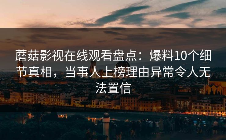 蘑菇影视在线观看盘点:爆料10个细节真相,当事人上榜理由异常令人无法置信 蘑菇影视在线观看盘点:爆料10个细节真相,当事人上榜理由异常令人无法置信