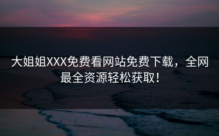 大姐姐XXX免费看网站免费下载,全网最全资源轻松获取! 大姐姐XXX免费看网站免费下载,全网最全资源轻松获取!