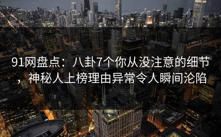 91网盘点：八卦7个你从没注意的细节，神秘人上榜理由异常令人瞬间沦陷