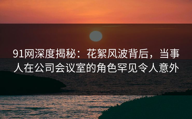 91网深度揭秘:花絮风波背后,当事人在公司会议室的角色罕见令人意外 91网深度揭秘:花絮风波背后,当事人在公司会议室的角色罕见令人意外