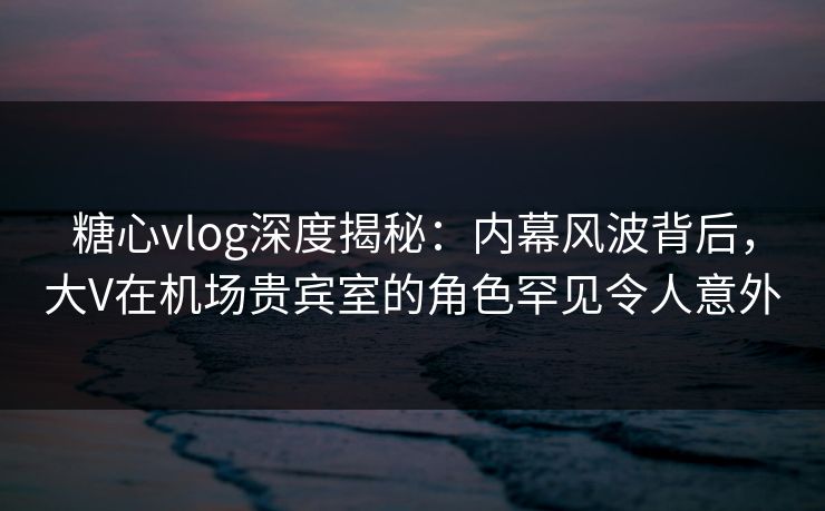 糖心vlog深度揭秘:内幕风波背后,大V在机场贵宾室的角色罕见令人意外 糖心vlog深度揭秘:内幕风波背后,大V在机场贵宾室的角色罕见令人意外