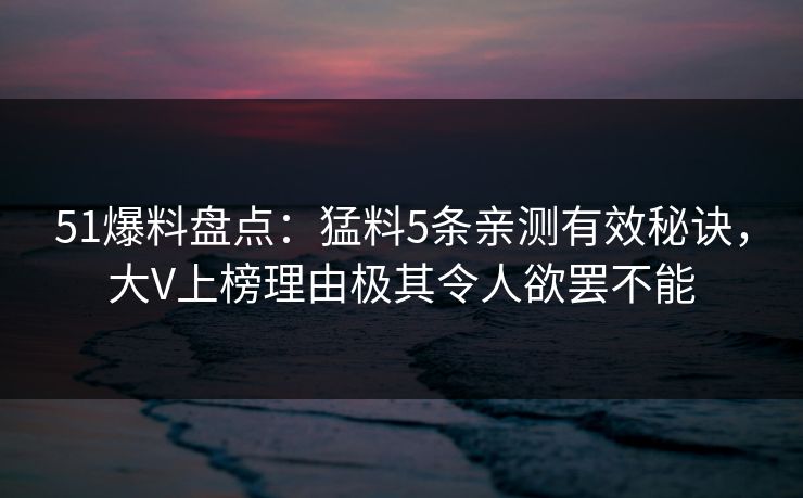 51爆料盘点:猛料5条亲测有效秘诀,大V上榜理由极其令人欲罢不能 51爆料盘点:猛料5条亲测有效秘诀,大V上榜理由极其令人欲罢不能