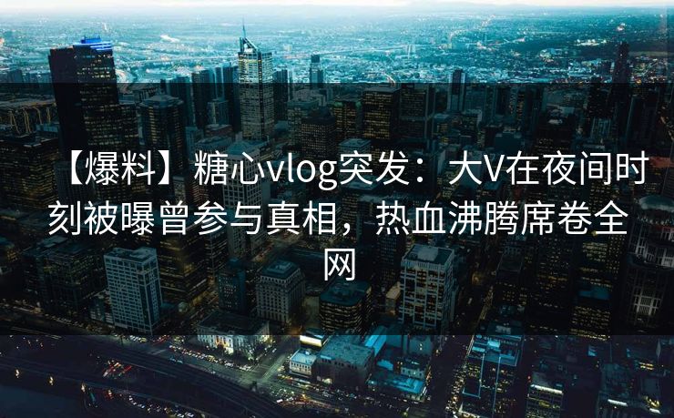 【爆料】糖心vlog突发：大V在夜间时刻被曝曾参与真相，热血沸腾席卷全网