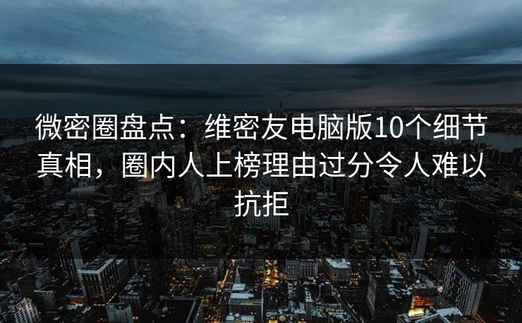 微密圈盘点：维密友电脑版10个细节真相，圈内人上榜理由过分令人难以抗拒
