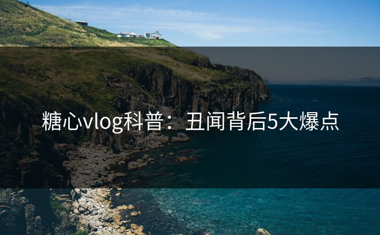 糖心vlog科普：丑闻背后5大爆点