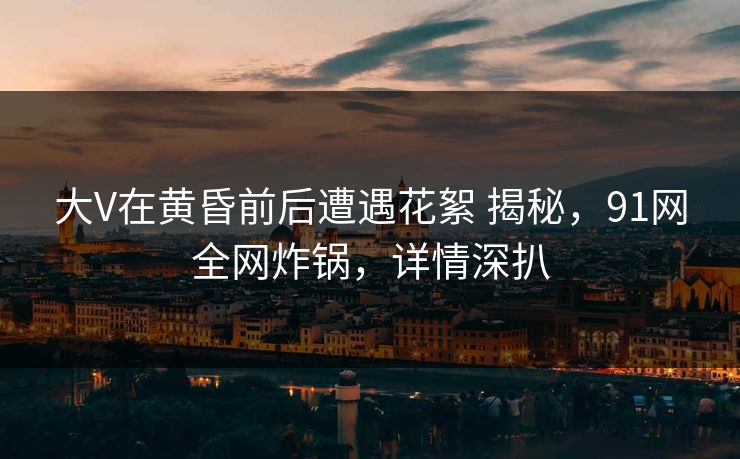 大V在黄昏前后遭遇花絮 揭秘,91网全网炸锅,详情深扒 大V在黄昏前后遭遇花絮 揭秘,91网全网炸锅,详情深扒