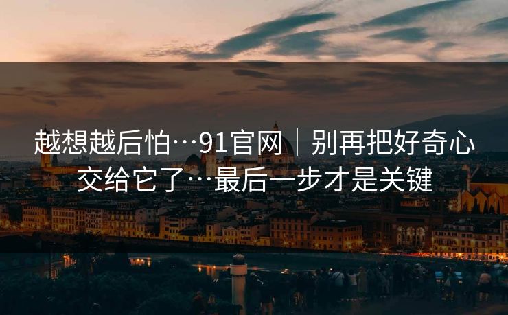 越想越后怕…91官网｜别再把好奇心交给它了…最后一步才是关键