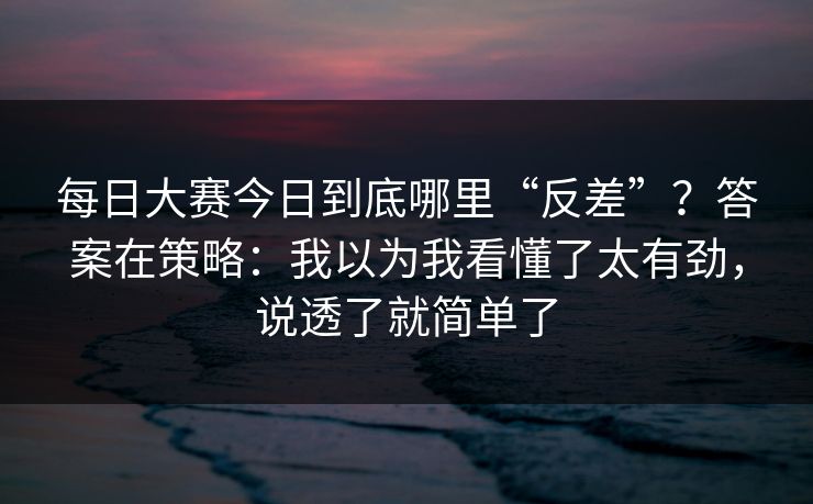 每日大赛今日到底哪里“反差”？答案在策略：我以为我看懂了太有劲，说透了就简单了