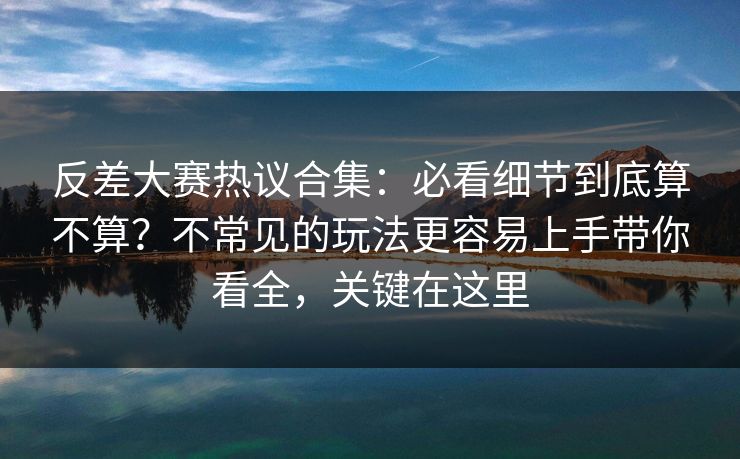 反差大赛热议合集：必看细节到底算不算？不常见的玩法更容易上手带你看全，关键在这里