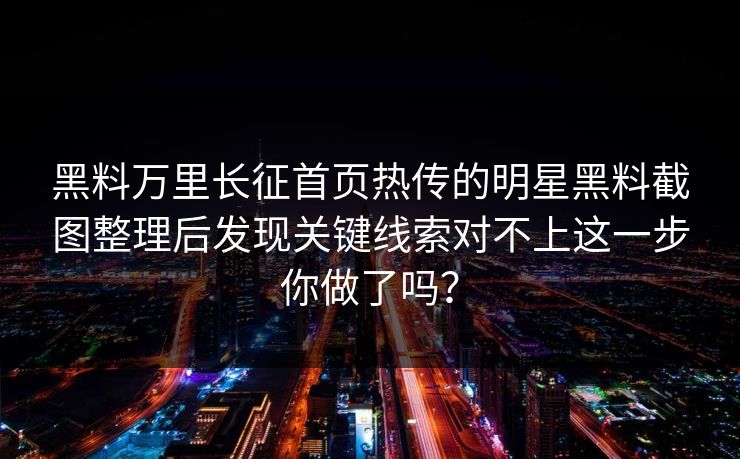 黑料万里长征首页热传的明星黑料截图整理后发现关键线索对不上这一步你做了吗？